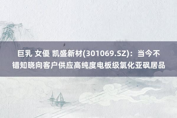 巨乳 女優 凯盛新材(301069.SZ)：当今不错知晓向客户供应高纯度电板级氯化亚砜居品