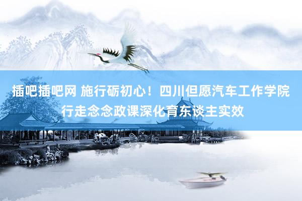 插吧插吧网 施行砺初心！四川但愿汽车工作学院 行走念念政课深化育东谈主实效