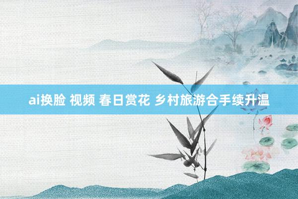 ai换脸 视频 春日赏花 乡村旅游合手续升温