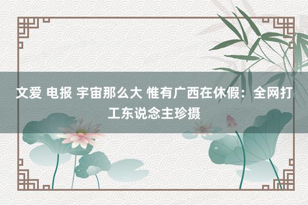 文爱 电报 宇宙那么大 惟有广西在休假：全网打工东说念主珍摄
