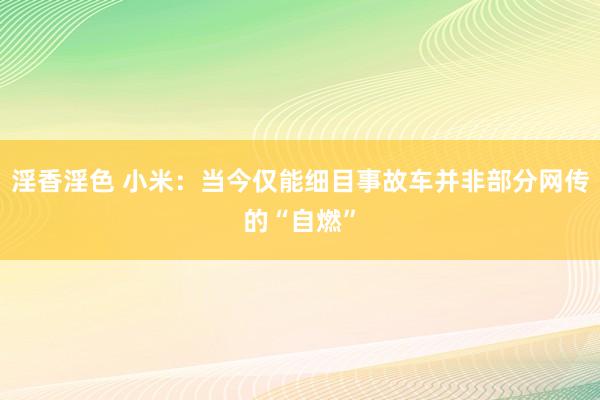 淫香淫色 小米：当今仅能细目事故车并非部分网传的“自燃”