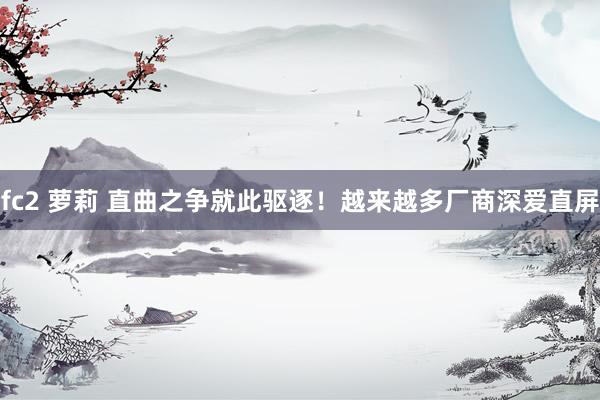 fc2 萝莉 直曲之争就此驱逐！越来越多厂商深爱直屏