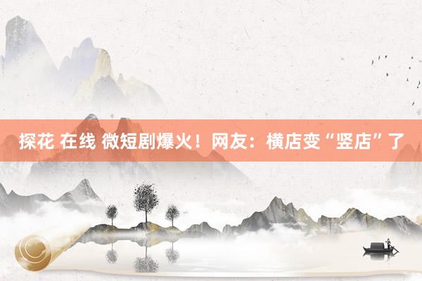 探花 在线 微短剧爆火！网友：横店变“竖店”了
