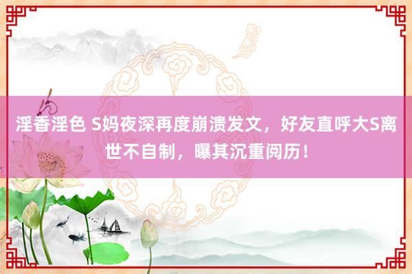 淫香淫色 S妈夜深再度崩溃发文，好友直呼大S离世不自制，曝其沉重阅历！