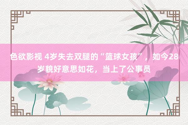 色欲影视 4岁失去双腿的“篮球女孩”，如今28岁貌好意思如花，当上了公事员