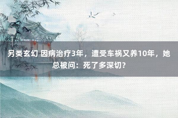 另类玄幻 因病治疗3年，遭受车祸又养10年，她总被问：死了多深切？