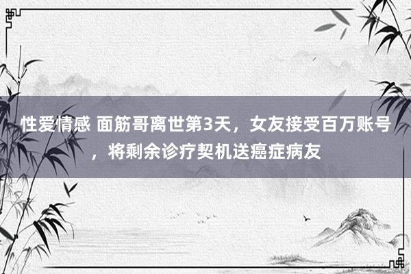 性爱情感 面筋哥离世第3天，女友接受百万账号，将剩余诊疗契机送癌症病友