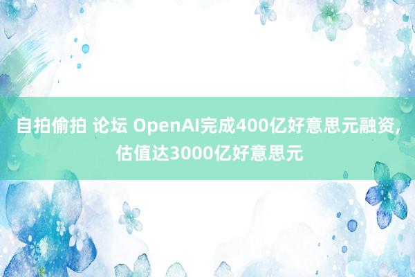 自拍偷拍 论坛 OpenAI完成400亿好意思元融资， 估值达3000亿好意思元