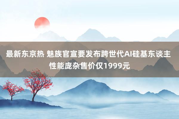 最新东京热 魅族官宣要发布跨世代AI硅基东谈主 性能庞杂售价仅1999元