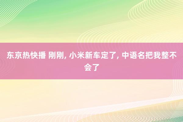 东京热快播 刚刚， 小米新车定了， 中语名把我整不会了