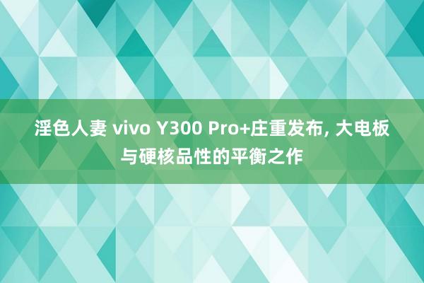 淫色人妻 vivo Y300 Pro+庄重发布， 大电板与硬核品性的平衡之作
