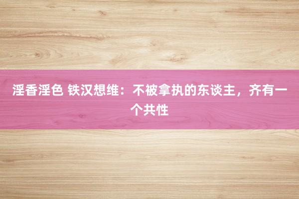 淫香淫色 铁汉想维：不被拿执的东谈主，齐有一个共性