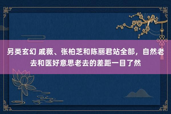另类玄幻 戚薇、张柏芝和陈丽君站全部，自然老去和医好意思老去的差距一目了然