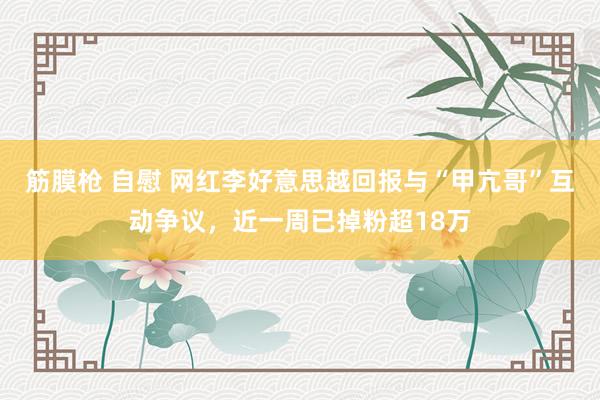 筋膜枪 自慰 网红李好意思越回报与“甲亢哥”互动争议，近一周已掉粉超18万
