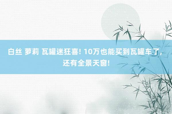 白丝 萝莉 瓦罐迷狂喜! 10万也能买到瓦罐车了， 还有全景天窗!