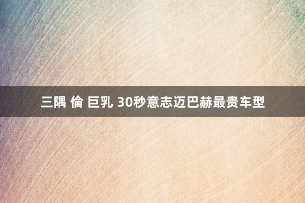 三隅 倫 巨乳 30秒意志迈巴赫最贵车型