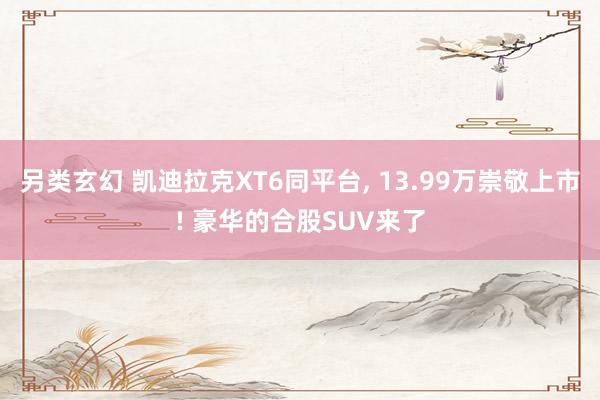 另类玄幻 凯迪拉克XT6同平台， 13.99万崇敬上市! 豪华的合股SUV来了