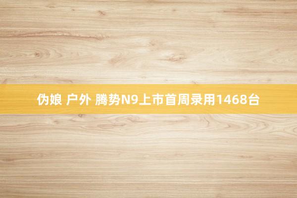 伪娘 户外 腾势N9上市首周录用1468台