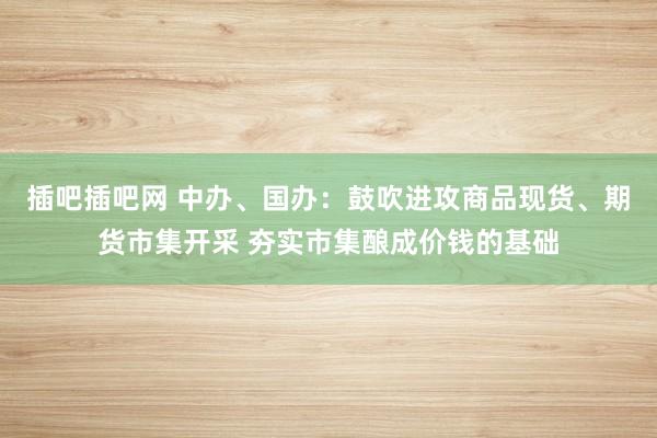 插吧插吧网 中办、国办：鼓吹进攻商品现货、期货市集开采 夯实市集酿成价钱的基础