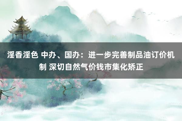 淫香淫色 中办、国办：进一步完善制品油订价机制 深切自然气价钱市集化矫正