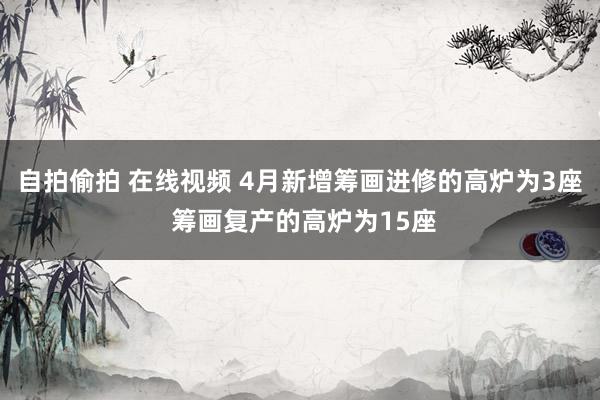自拍偷拍 在线视频 4月新增筹画进修的高炉为3座 筹画复产的高炉为15座