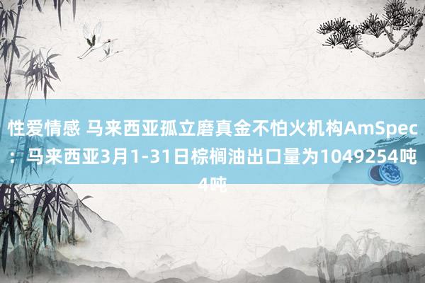 性爱情感 马来西亚孤立磨真金不怕火机构AmSpec：马来西亚3月1-31日棕榈油出口量为1049254吨