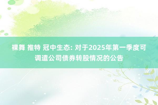 裸舞 推特 冠中生态: 对于2025年第一季度可调遣公司债券转股情况的公告