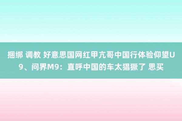 捆绑 调教 好意思国网红甲亢哥中国行体验仰望U9、问界M9：直呼中国的车太猖獗了 思买