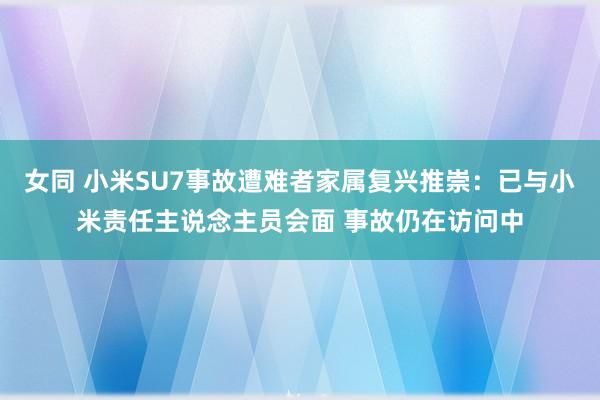 女同 小米SU7事故遭难者家属复兴推崇：已与小米责任主说念主员会面 事故仍在访问中