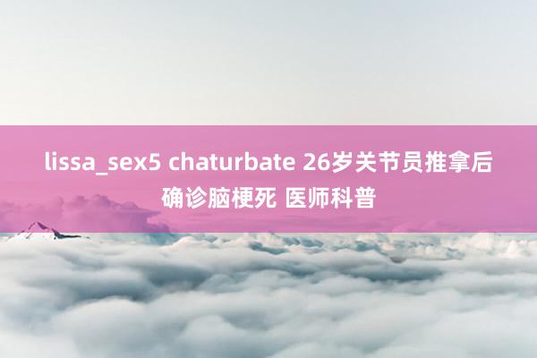 lissa_sex5 chaturbate 26岁关节员推拿后确诊脑梗死 医师科普