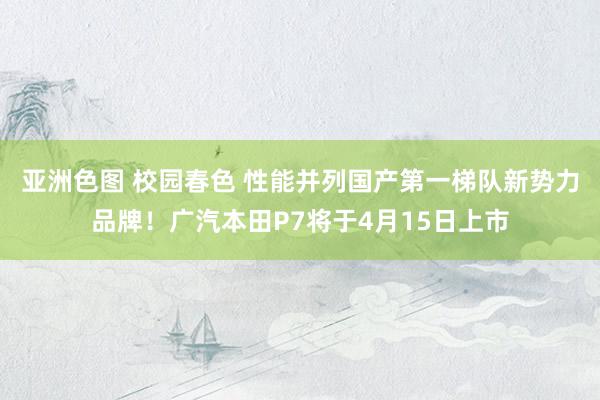 亚洲色图 校园春色 性能并列国产第一梯队新势力品牌！广汽本田P7将于4月15日上市