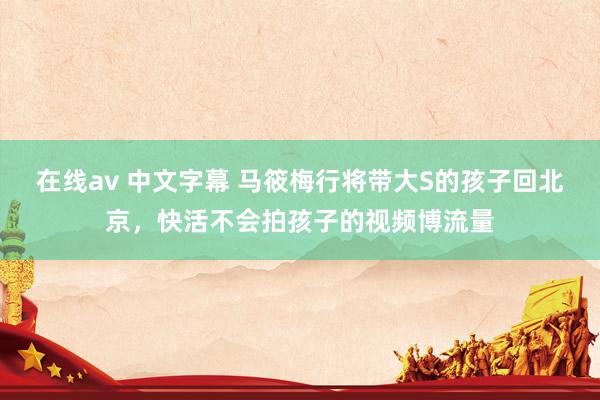 在线av 中文字幕 马筱梅行将带大S的孩子回北京，快活不会拍孩子的视频博流量