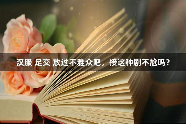 汉服 足交 放过不雅众吧，接这种剧不尬吗？
