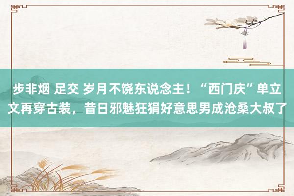 步非烟 足交 岁月不饶东说念主！“西门庆”单立文再穿古装，昔日邪魅狂狷好意思男成沧桑大叔了