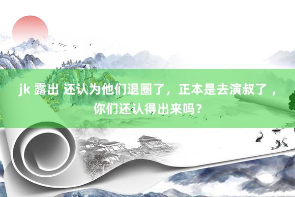jk 露出 还认为他们退圈了，正本是去演叔了 ，你们还认得出来吗？