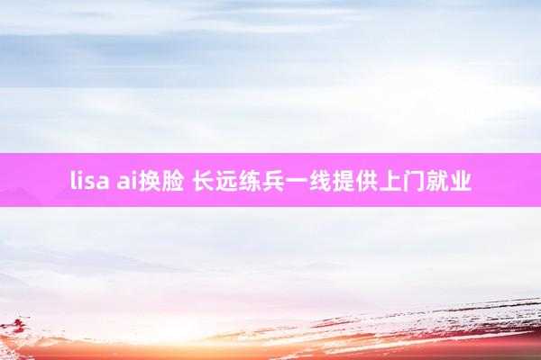 lisa ai换脸 长远练兵一线提供上门就业