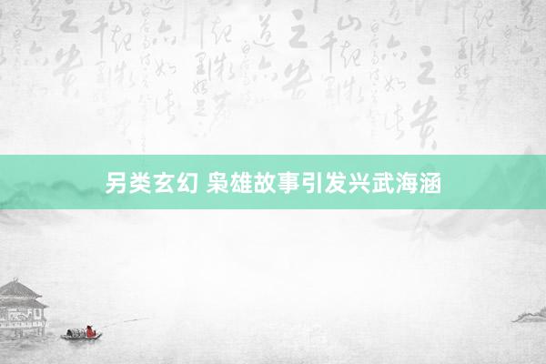 另类玄幻 枭雄故事引发兴武海涵
