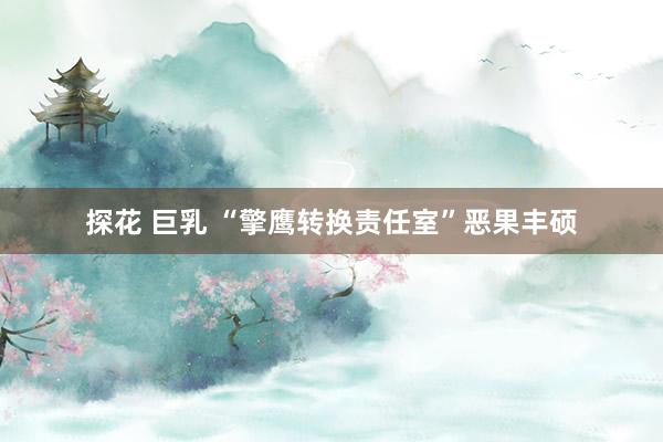 探花 巨乳 “擎鹰转换责任室”恶果丰硕