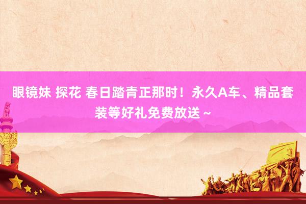 眼镜妹 探花 春日踏青正那时！永久A车、精品套装等好礼免费放送～