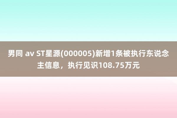 男同 av ST星源(000005)新增1条被执行东说念主信息，执行见识108.75万元