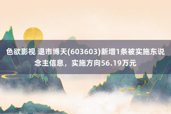 色欲影视 退市博天(603603)新增1条被实施东说念主信息，实施方向56.19万元