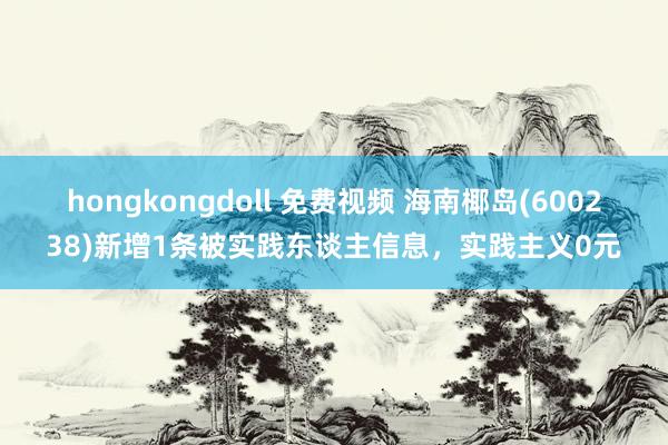 hongkongdoll 免费视频 海南椰岛(600238)新增1条被实践东谈主信息，实践主义0元