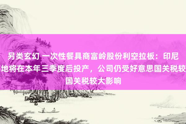 另类玄幻 一次性餐具商富岭股份利空拉板：印尼坐蓐基地将在本年三季度后投产，公司仍受好意思国关税较大影响