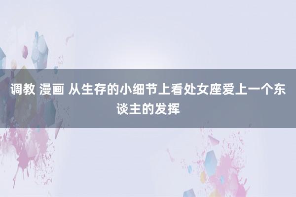 调教 漫画 从生存的小细节上看处女座爱上一个东谈主的发挥