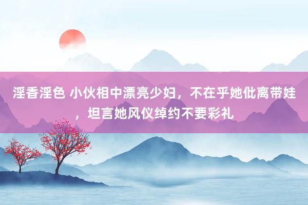 淫香淫色 小伙相中漂亮少妇，不在乎她仳离带娃，坦言她风仪绰约不要彩礼