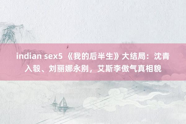 indian sex5 《我的后半生》大结局：沈青入彀、刘丽娜永别，艾斯李傲气真相貌