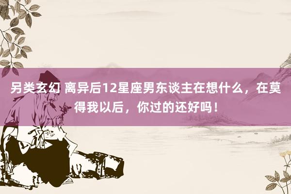 另类玄幻 离异后12星座男东谈主在想什么，在莫得我以后，你过的还好吗！