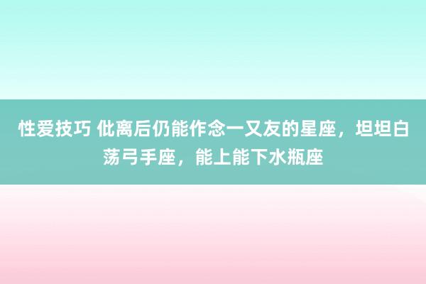 性爱技巧 仳离后仍能作念一又友的星座，坦坦白荡弓手座，能上能下水瓶座