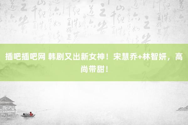 插吧插吧网 韩剧又出新女神！宋慧乔+林智妍，高尚带甜！