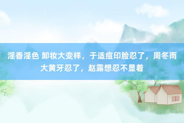 淫香淫色 卸妆大变样，于适痘印脸忍了，周冬雨大黄牙忍了，赵露想忍不显着